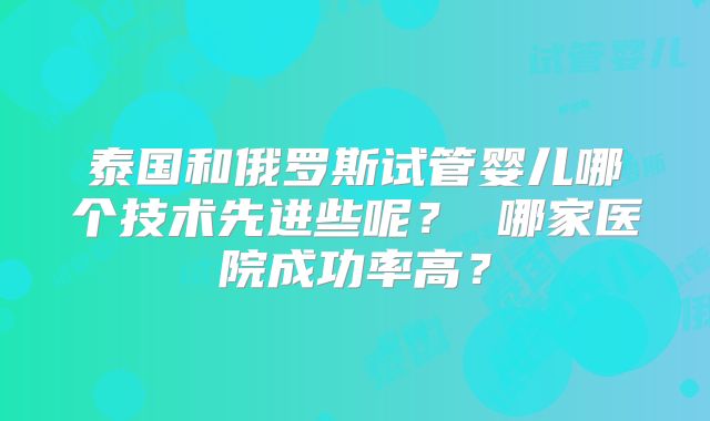泰国和俄罗斯试管婴儿哪个技术先进些呢？ 哪家医院成功率高？