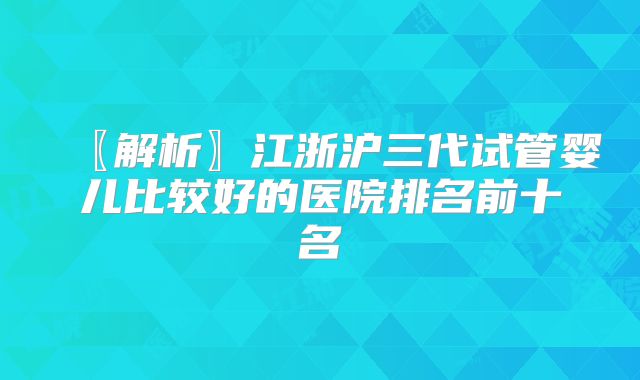 〖解析〗江浙沪三代试管婴儿比较好的医院排名前十名