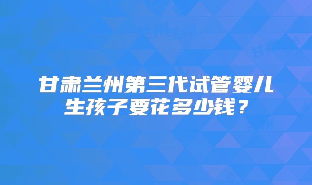 甘肃兰州第三代试管婴儿生孩子要花多少钱？