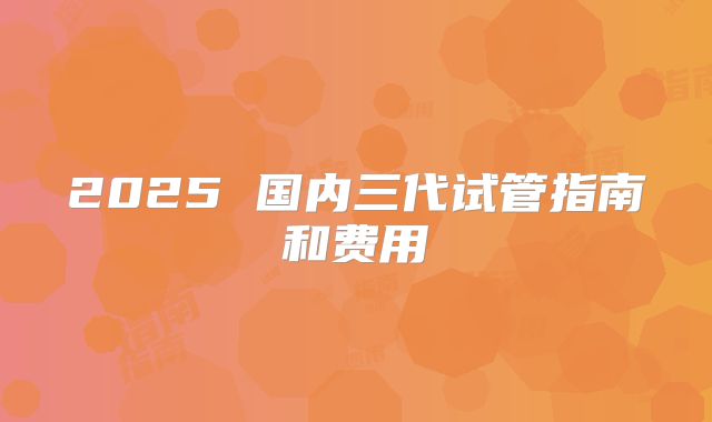 2025 国内三代试管指南和费用