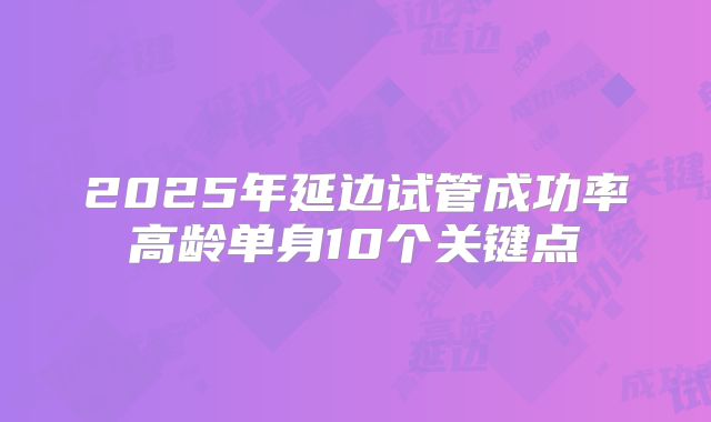 2025年延边试管成功率高龄单身10个关键点