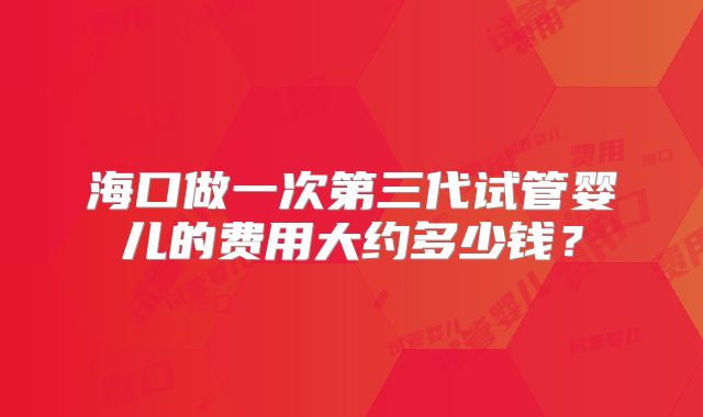 海口做一次第三代试管婴儿的费用大约多少钱？