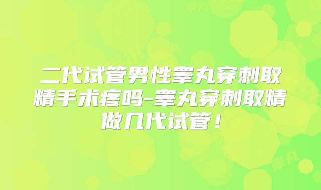 二代试管男性睾丸穿刺取精手术疼吗-睾丸穿刺取精做几代试管！