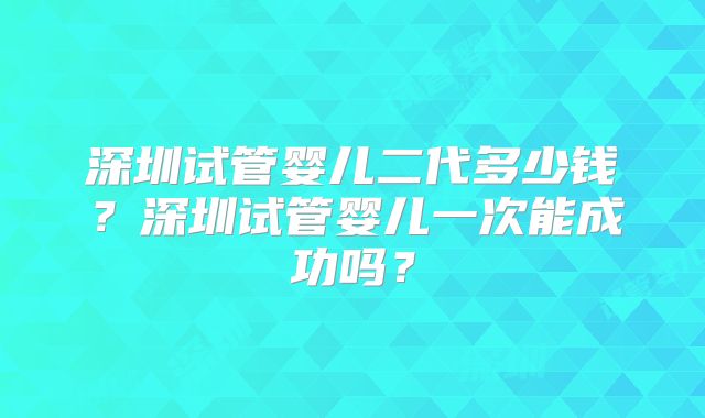深圳试管婴儿二代多少钱？深圳试管婴儿一次能成功吗？