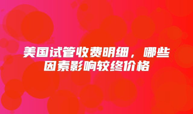 美国试管收费明细，哪些因素影响较终价格