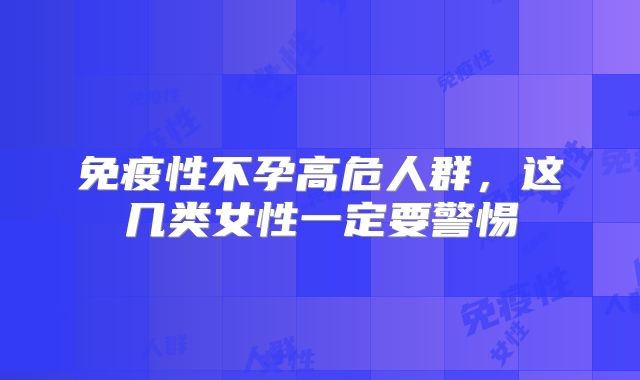 免疫性不孕高危人群,这几类女性一定要警惕