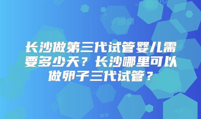 长沙做第三代试管婴儿需要多少天？长沙哪里可以做卵子三代试管？