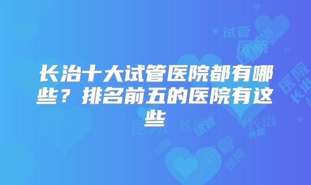 长治十大试管医院都有哪些？排名前五的医院有这些