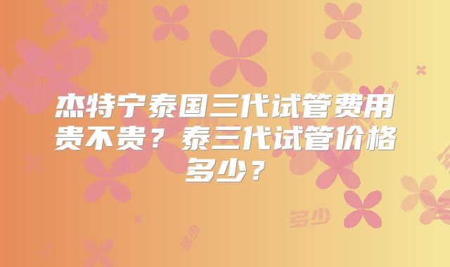 杰特宁泰国三代试管费用贵不贵？泰三代试管价格多少？