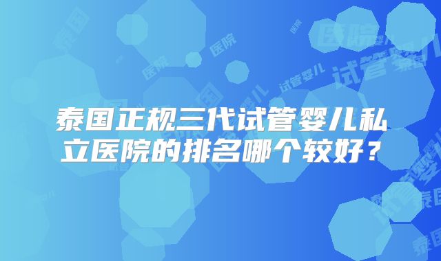 泰国正规三代试管婴儿私立医院的排名哪个较好?