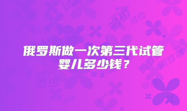 俄罗斯做一次第三代试管婴儿多少钱？