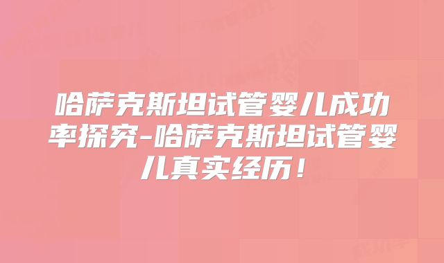 哈萨克斯坦试管婴儿成功率探究-哈萨克斯坦试管婴儿真实经历！