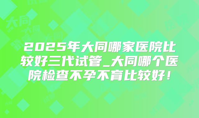 2025年大同哪家医院比较好三代试管_大同哪个医院检查不孕不育比较好！