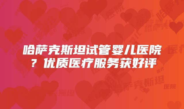 哈萨克斯坦试管婴儿医院?优质医疗服务获好评