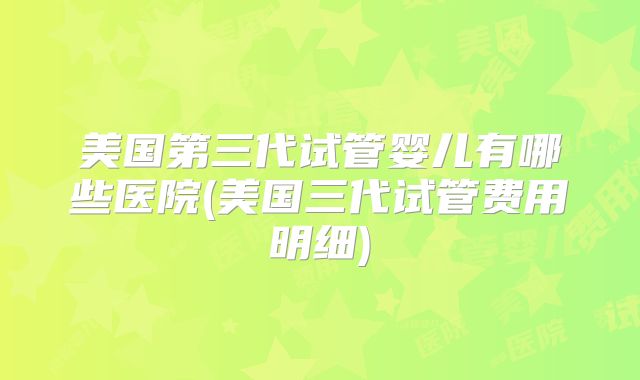 美国第三代试管婴儿有哪些医院(美国三代试管费用明细)