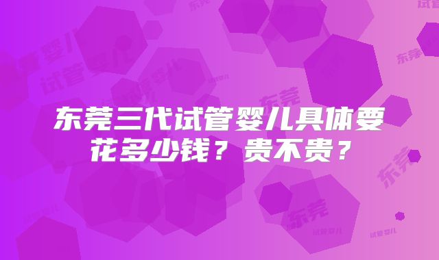 东莞三代试管婴儿具体要花多少钱？贵不贵？