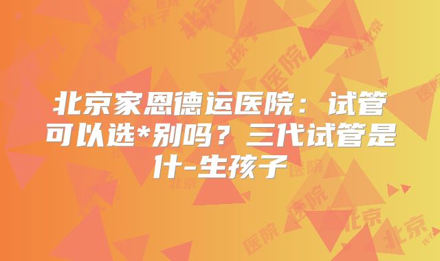 北京家恩德运医院：试管可以选*别吗？三代试管是什-生孩子