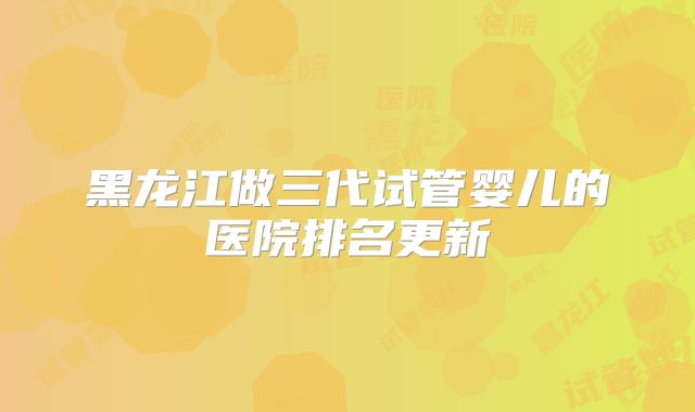 黑龙江做三代试管婴儿的医院排名更新