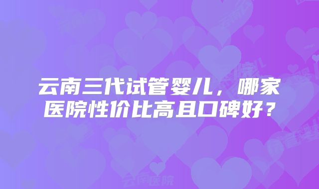 云南三代试管婴儿，哪家医院性价比高且口碑好？