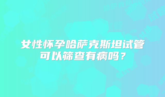 女性怀孕哈萨克斯坦试管可以筛查有病吗？