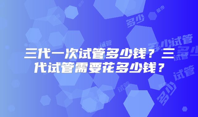 三代一次试管多少钱？三代试管需要花多少钱？