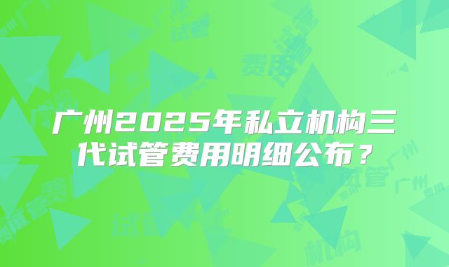 广州2025年私立机构三代试管费用明细公布？