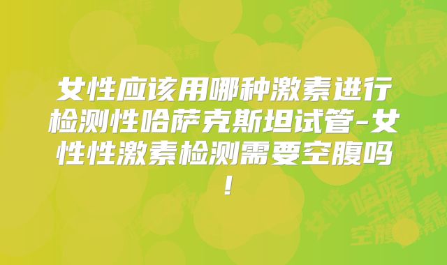 女性应该用哪种激素进行检测性哈萨克斯坦试管-女性性激素检测需要空腹吗！