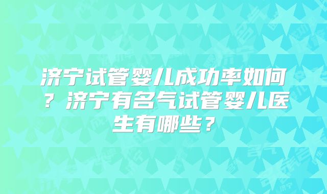 济宁试管婴儿成功率如何？济宁有名气试管婴儿医生有哪些？