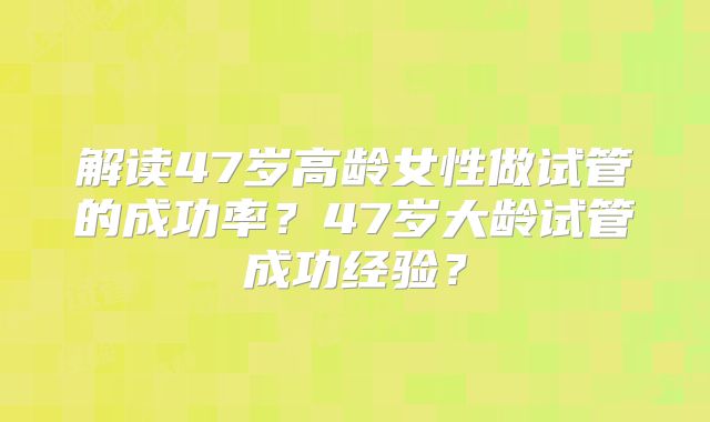解读47岁高龄女性做试管的成功率？47岁大龄试管成功经验？