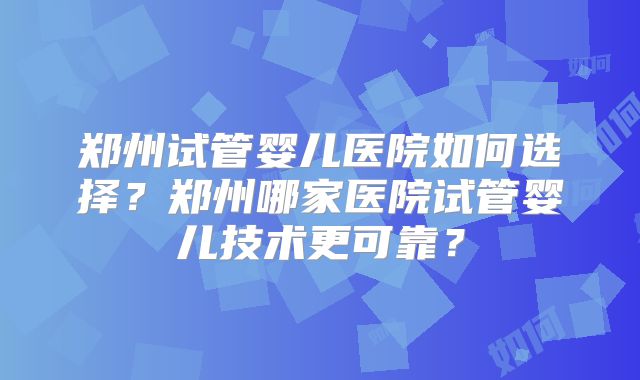 郑州试管婴儿医院如何选择？郑州哪家医院试管婴儿技术更可靠？