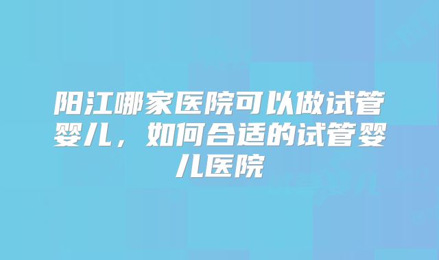 阳江哪家医院可以做试管婴儿,如何合适的试管婴儿医院