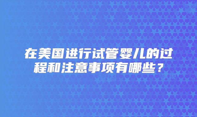 在美国进行试管婴儿的过程和注意事项有哪些？