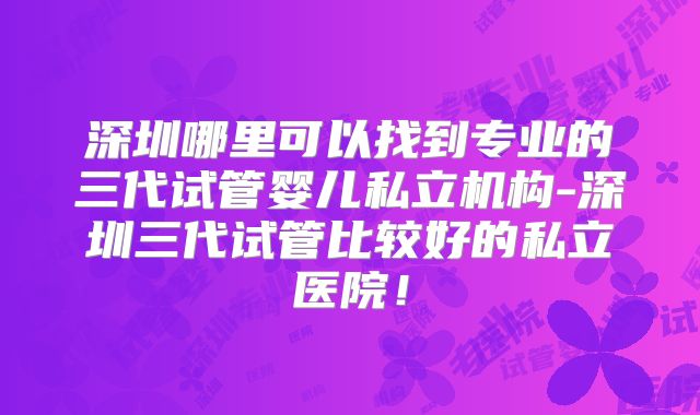 深圳哪里可以找到专业的三代试管婴儿私立机构-深圳三代试管比较好的私立医院！