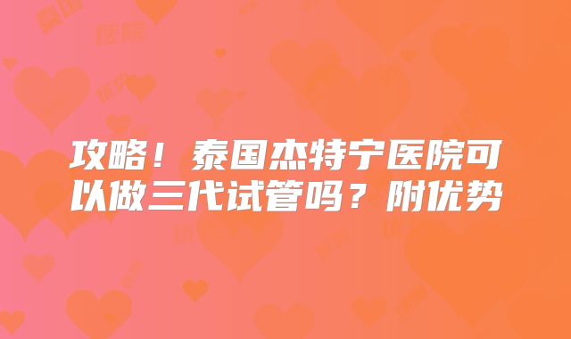 攻略！泰国杰特宁医院可以做三代试管吗？附优势