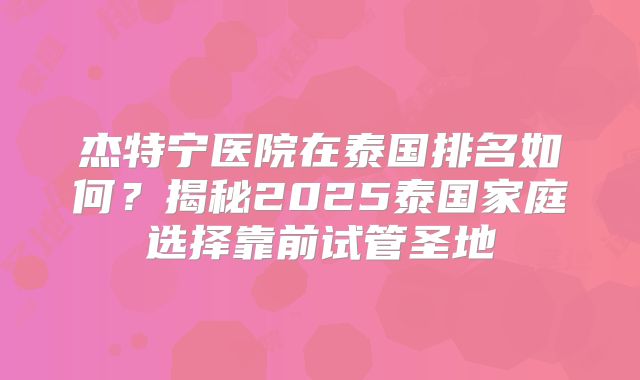 杰特宁医院在泰国排名如何？揭秘2025泰国家庭选择靠前试管圣地