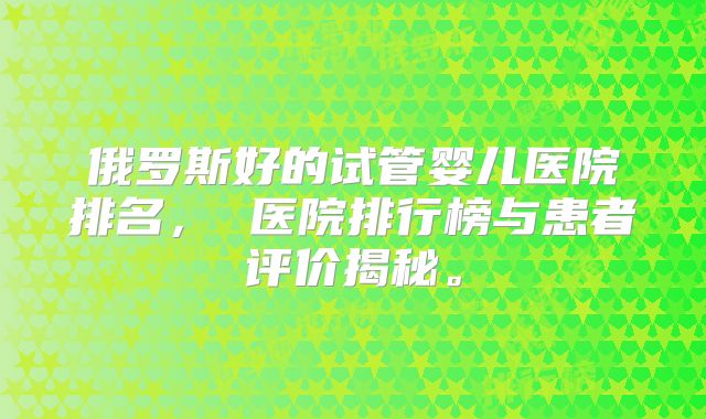 俄罗斯好的试管婴儿医院排名， 医院排行榜与患者评价揭秘。
