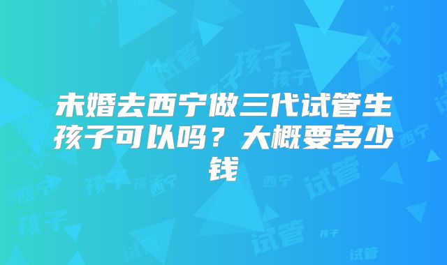未婚去西宁做三代试管生孩子可以吗？大概要多少钱