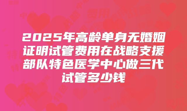 2025年高龄单身无婚姻证明试管费用在战略支援部队特色医学中心做三代试管多少钱