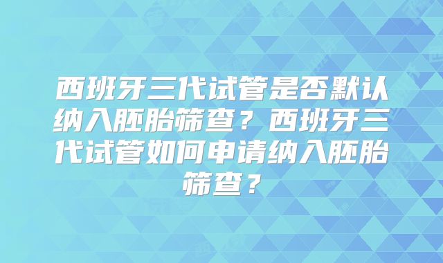 西班牙三代试管是否默认纳入胚胎筛查？西班牙三代试管如何申请纳入胚胎筛查？