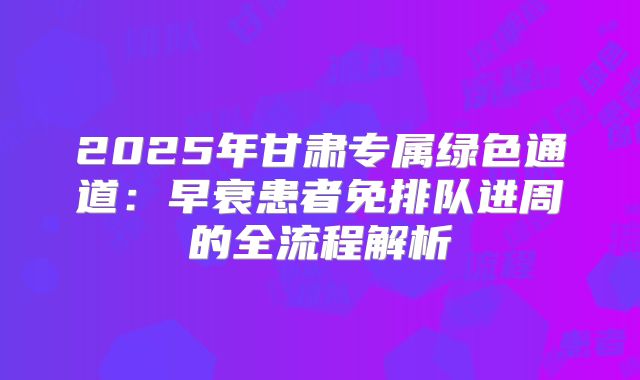 2025年甘肃专属绿色通道：早衰患者免排队进周的全流程解析