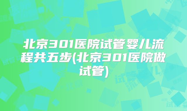 北京301医院试管婴儿流程共五步(北京301医院做试管)
