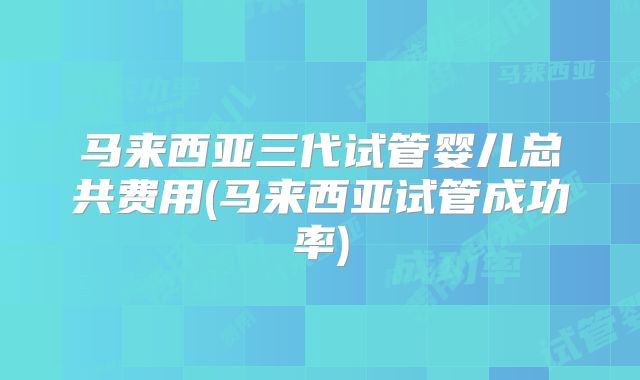 马来西亚三代试管婴儿总共费用(马来西亚试管成功率)