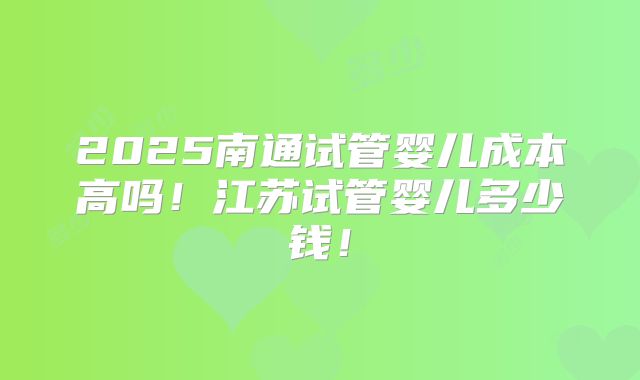 2025南通试管婴儿成本高吗！江苏试管婴儿多少钱！