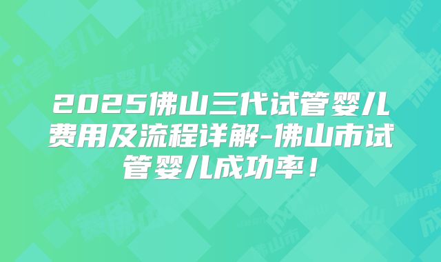 2025佛山三代试管婴儿费用及流程详解-佛山市试管婴儿成功率！