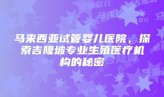 马来西亚试管婴儿医院,探索吉隆坡专业生殖医疗机构的秘密
