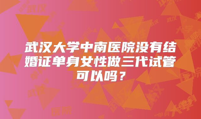 武汉大学中南医院没有结婚证单身女性做三代试管可以吗?