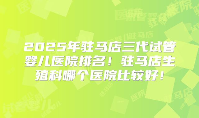 2025年驻马店三代试管婴儿医院排名!驻马店生殖科哪个医院比较好!