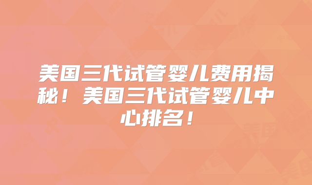 美国三代试管婴儿费用揭秘！美国三代试管婴儿中心排名！