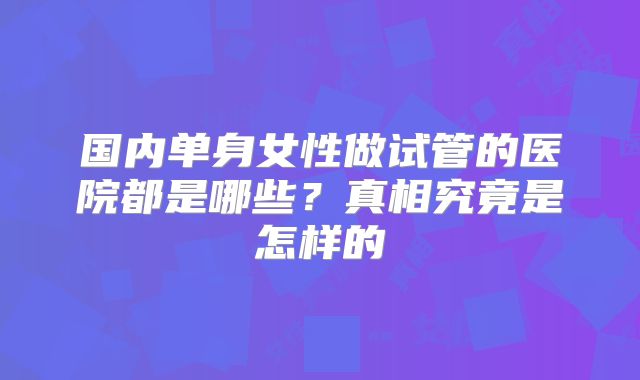 国内单身女性做试管的医院都是哪些？真相究竟是怎样的