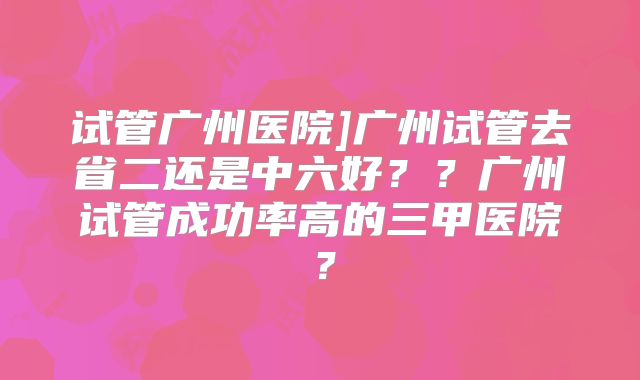 试管广州医院]广州试管去省二还是中六好？？广州试管成功率高的三甲医院？